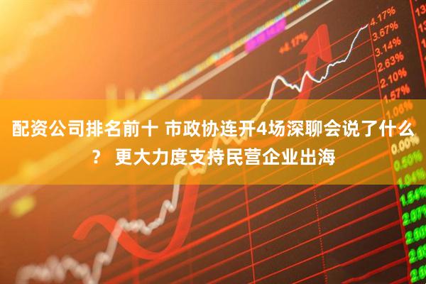 配资公司排名前十 市政协连开4场深聊会说了什么？ 更大力度支持民营企业出海
