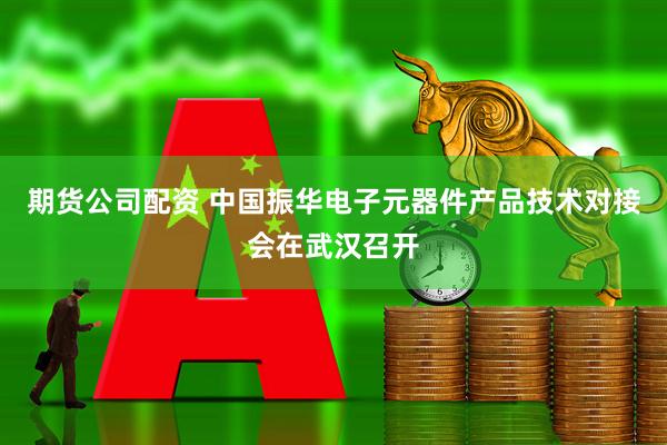 期货公司配资 中国振华电子元器件产品技术对接会在武汉召开