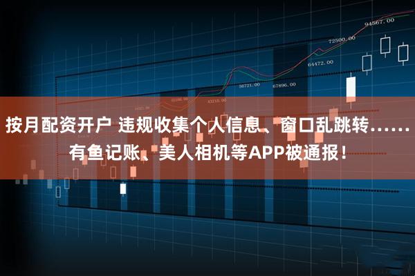 按月配资开户 违规收集个人信息、窗口乱跳转……有鱼记账、美人相机等APP被通报！