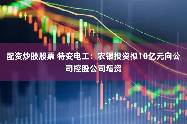 配资炒股股票 特变电工：农银投资拟10亿元向公司控股公司增资