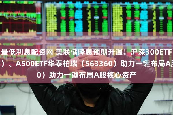 最低利息配资网 美联储降息预期升温！沪深300ETF（510300）、A500ETF华泰柏瑞（563360）助力一键布局A股核心资产