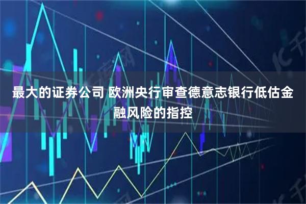 最大的证券公司 欧洲央行审查德意志银行低估金融风险的指控
