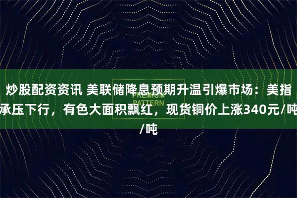 炒股配资资讯 美联储降息预期升温引爆市场：美指承压下行，有色大面积飘红，现货铜价上涨340元/吨