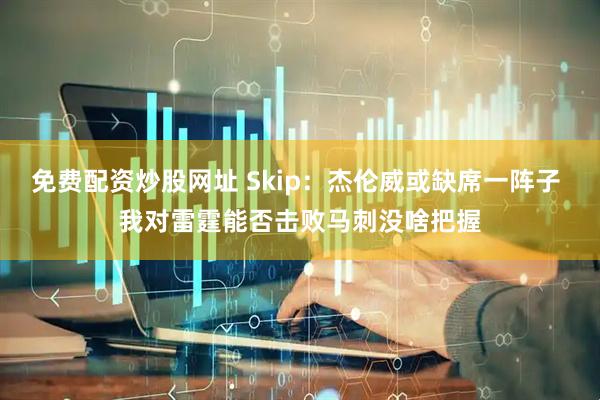 免费配资炒股网址 Skip：杰伦威或缺席一阵子 我对雷霆能否击败马刺没啥把握