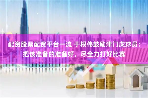 配资股票配资平台一流 于根伟鼓励津门虎球员：把该准备的准备好，尽全力打好比赛