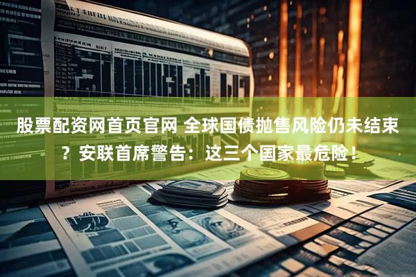 股票配资网首页官网 全球国债抛售风险仍未结束？安联首席警告：这三个国家最危险！