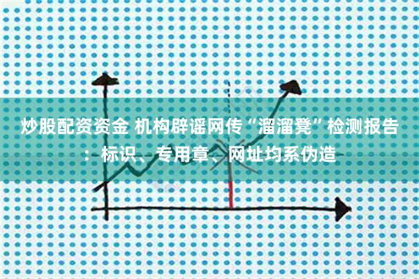 炒股配资资金 机构辟谣网传“溜溜凳”检测报告：标识、专用章、网址均系伪造